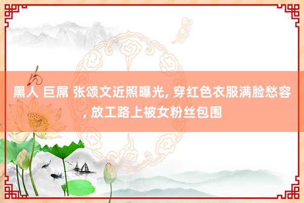 黑人 巨屌 张颂文近照曝光, 穿红色衣服满脸愁容, 放工路上被女粉丝包围