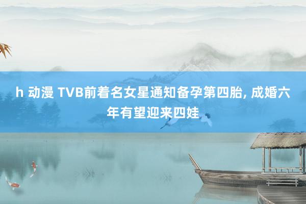 h 动漫 TVB前着名女星通知备孕第四胎, 成婚六年有望迎来四娃