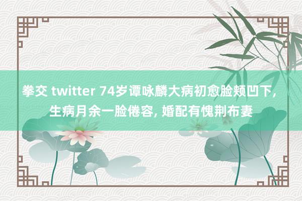 拳交 twitter 74岁谭咏麟大病初愈脸颊凹下, 生病月余一脸倦容, 婚配有愧荆布妻