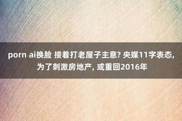porn ai换脸 接着打老屋子主意? 央媒11字表态, 为了刺激房地产, 或重回2016年