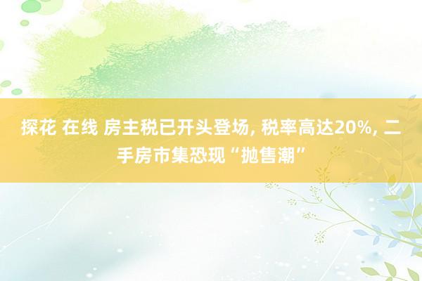 探花 在线 房主税已开头登场, 税率高达20%, 二手房市集恐现“抛售潮”