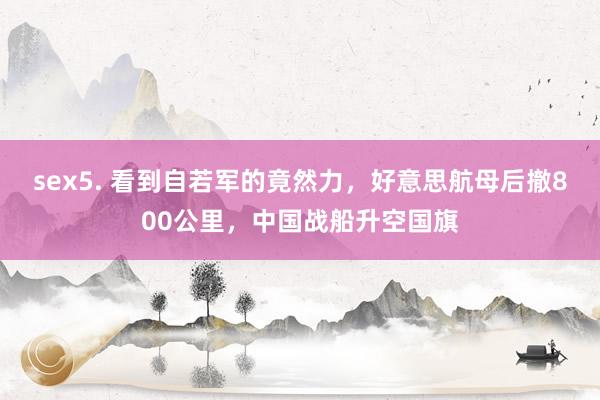 sex5. 看到自若军的竟然力，好意思航母后撤800公里，中国战船升空国旗