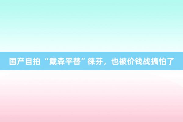 国产自拍 “戴森平替”徕芬，也被价钱战搞怕了