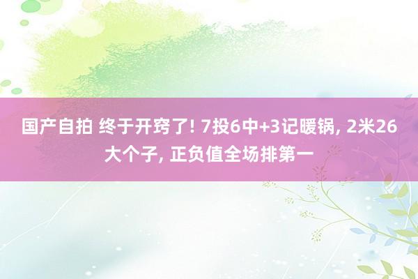 国产自拍 终于开窍了! 7投6中+3记暖锅, 2米26大个子, 正负值全场排第一