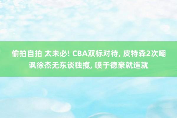 偷拍自拍 太未必! CBA双标对待, 皮特森2次嘲讽徐杰无东谈独揽, 喷于德豪就造就