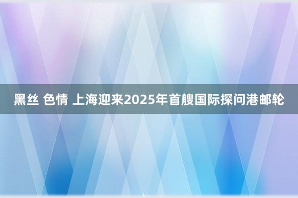 黑丝 色情 上海迎来2025年首艘国际探问港邮轮