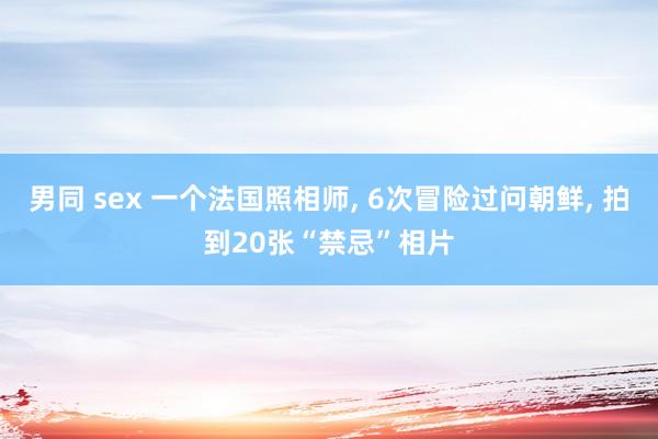 男同 sex 一个法国照相师, 6次冒险过问朝鲜, 拍到20张“禁忌”相片