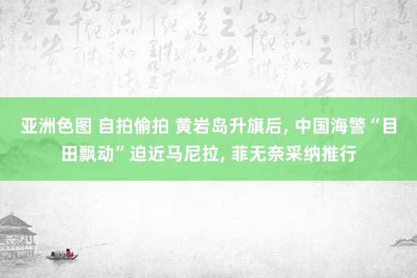 亚洲色图 自拍偷拍 黄岩岛升旗后, 中国海警“目田飘动”迫近马尼拉, 菲无奈采纳推行