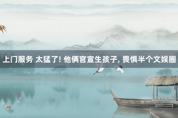 上门服务 太猛了! 他俩官宣生孩子, 畏惧半个文娱圈