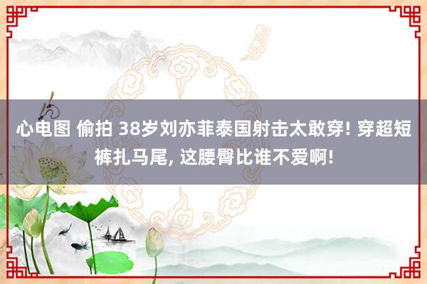 心电图 偷拍 38岁刘亦菲泰国射击太敢穿! 穿超短裤扎马尾, 这腰臀比谁不爱啊!