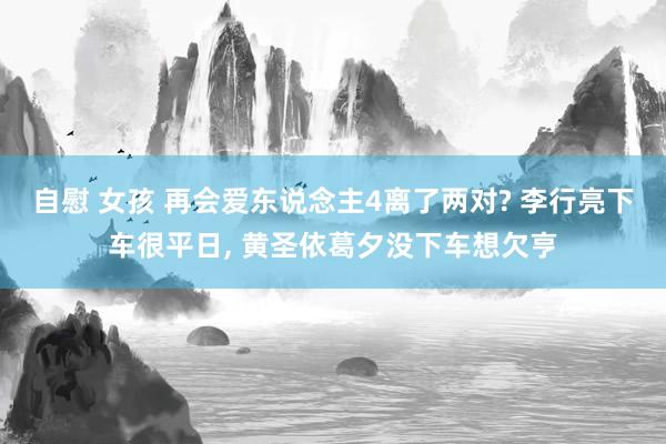 自慰 女孩 再会爱东说念主4离了两对? 李行亮下车很平日, 黄圣依葛夕没下车想欠亨