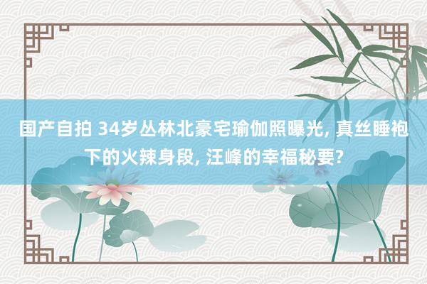 国产自拍 34岁丛林北豪宅瑜伽照曝光, 真丝睡袍下的火辣身段, 汪峰的幸福秘要?