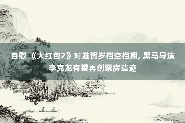 自慰 《大红包2》对准贺岁档空档期, 黑马导演李克龙有望再创票房遗迹