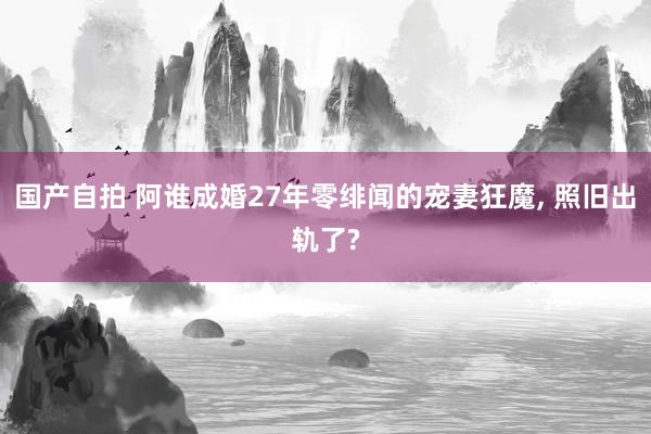国产自拍 阿谁成婚27年零绯闻的宠妻狂魔, 照旧出轨了?