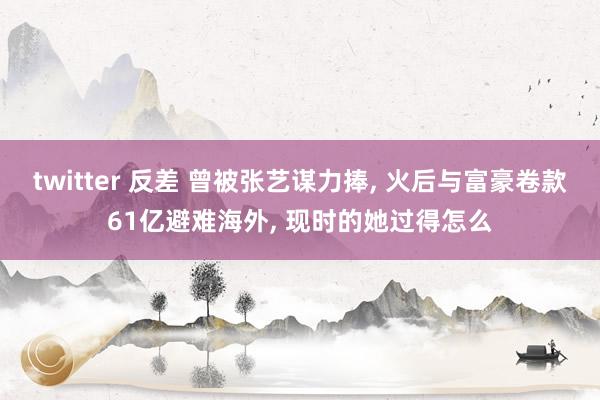 twitter 反差 曾被张艺谋力捧, 火后与富豪卷款61亿避难海外, 现时的她过得怎么