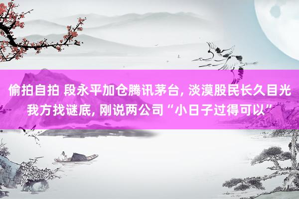 偷拍自拍 段永平加仓腾讯茅台, 淡漠股民长久目光我方找谜底, 刚说两公司“小日子过得可以”