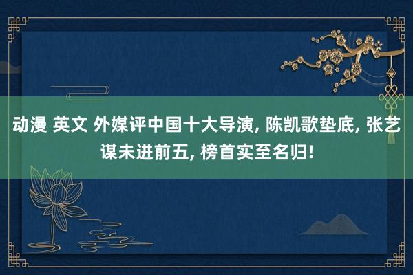 动漫 英文 外媒评中国十大导演, 陈凯歌垫底, 张艺谋未进前五, 榜首实至名归!