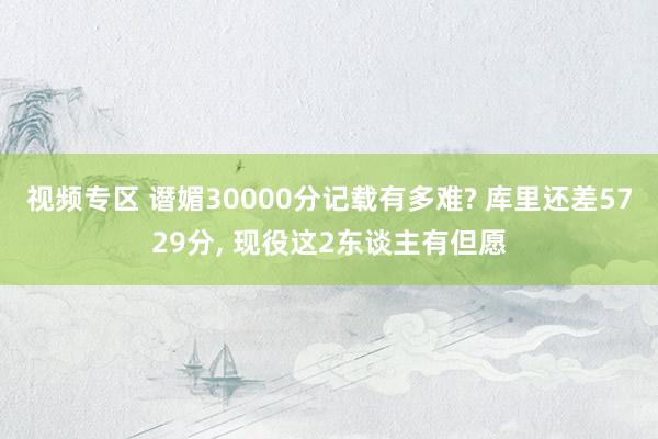 视频专区 谮媚30000分记载有多难? 库里还差5729分， 现役这2东谈主有但愿