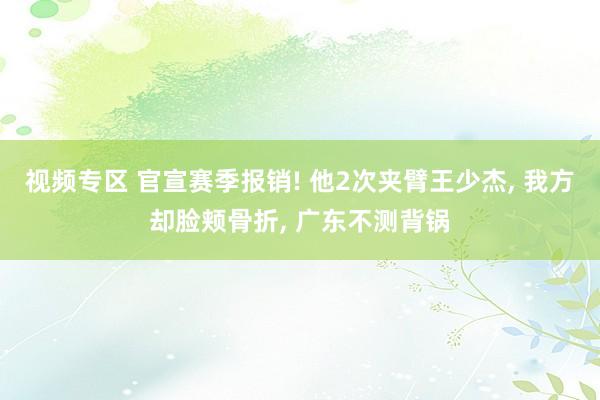 视频专区 官宣赛季报销! 他2次夹臂王少杰, 我方却脸颊骨折, 广东不测背锅