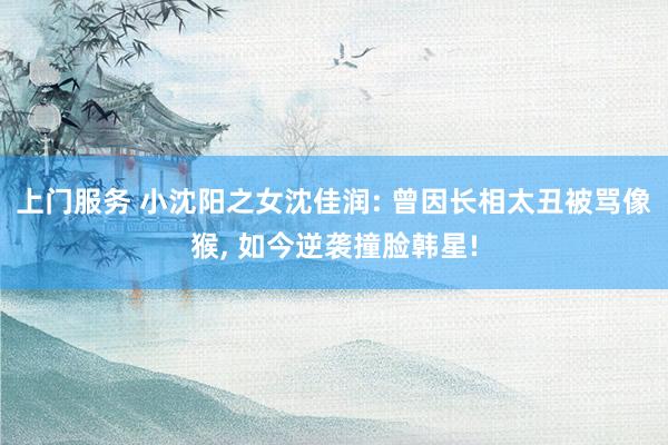 上门服务 小沈阳之女沈佳润: 曾因长相太丑被骂像猴, 如今逆袭撞脸韩星!
