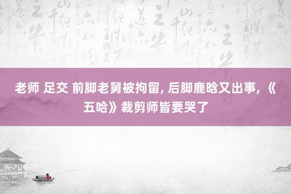 老师 足交 前脚老舅被拘留, 后脚鹿晗又出事, 《五哈》裁剪师皆要哭了