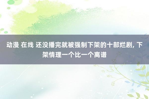 动漫 在线 还没播完就被强制下架的十部烂剧, 下架情理一个比一个离谱