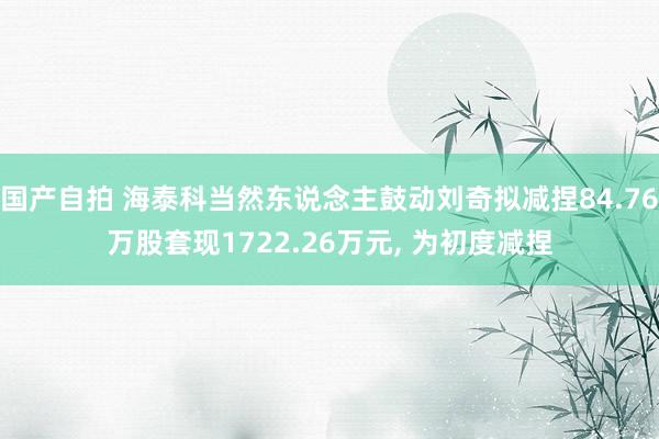 国产自拍 海泰科当然东说念主鼓动刘奇拟减捏84.76万股套现1722.26万元, 为初度减捏