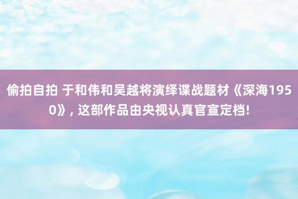 偷拍自拍 于和伟和吴越将演绎谍战题材《深海1950》, 这部作品由央视认真官宣定档!