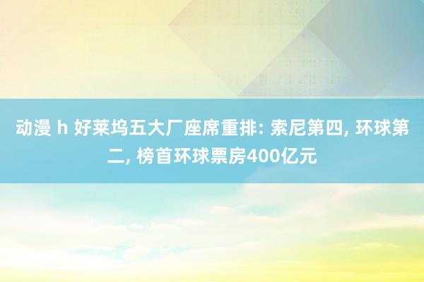 动漫 h 好莱坞五大厂座席重排: 索尼第四, 环球第二, 榜首环球票房400亿元