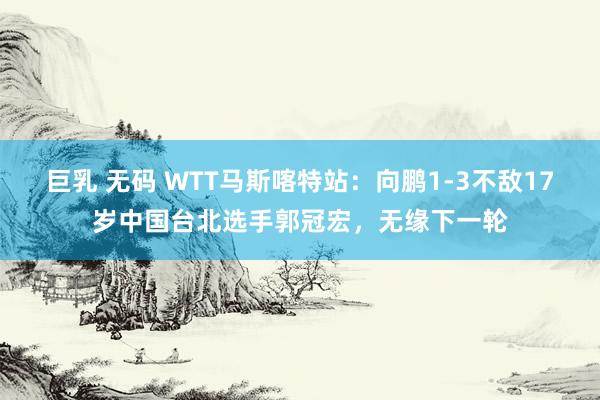 巨乳 无码 WTT马斯喀特站：向鹏1-3不敌17岁中国台北选手郭冠宏，无缘下一轮