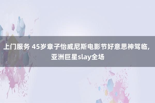 上门服务 45岁章子怡威尼斯电影节好意思神驾临, 亚洲巨星slay全场