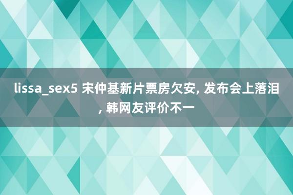 lissa_sex5 宋仲基新片票房欠安, 发布会上落泪, 韩网友评价不一