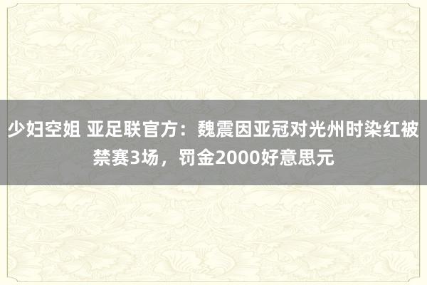 少妇空姐 亚足联官方：魏震因亚冠对光州时染红被禁赛3场，罚金2000好意思元