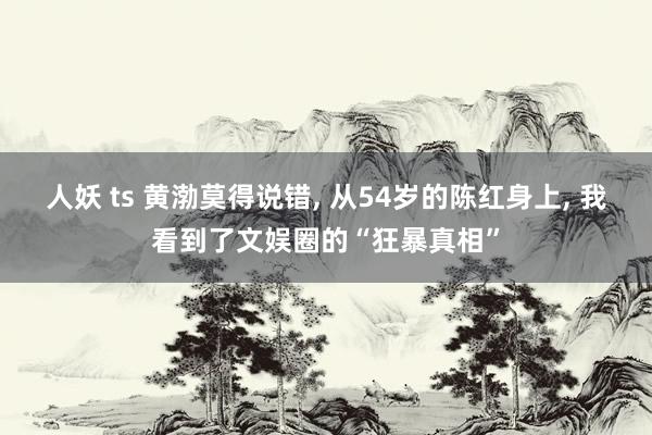 人妖 ts 黄渤莫得说错, 从54岁的陈红身上, 我看到了文娱圈的“狂暴真相”