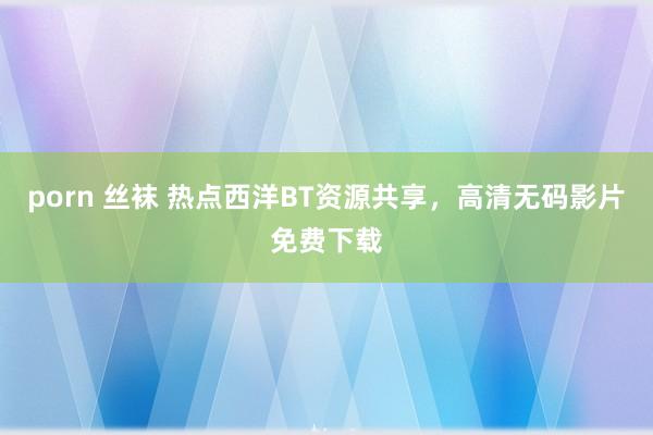 porn 丝袜 热点西洋BT资源共享，高清无码影片免费下载