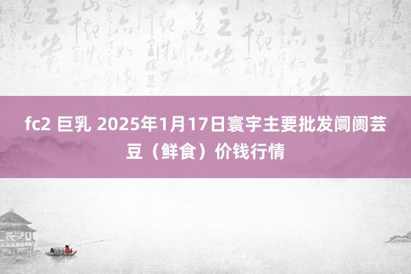 fc2 巨乳 2025年1月17日寰宇主要批发阛阓芸豆（鲜食）价钱行情