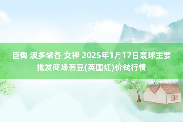 巨臀 波多黎各 女神 2025年1月17日寰球主要批发商场芸豆(英国红)价钱行情