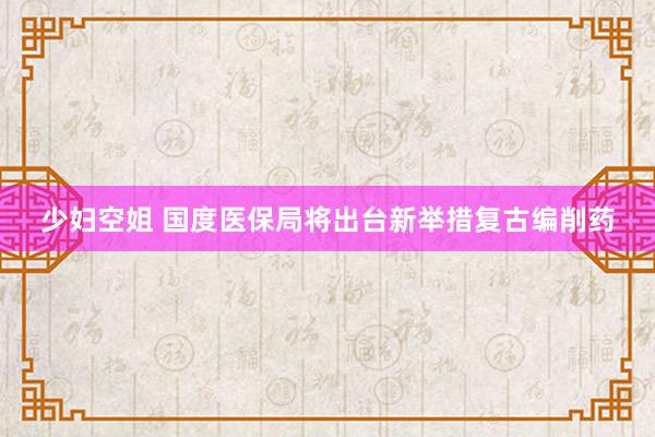 少妇空姐 国度医保局将出台新举措复古编削药