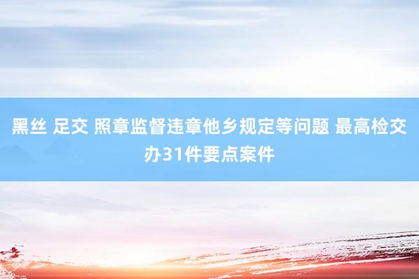 黑丝 足交 照章监督违章他乡规定等问题 最高检交办31件要点案件