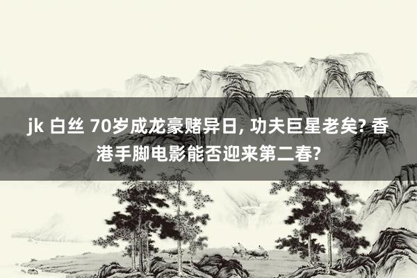 jk 白丝 70岁成龙豪赌异日, 功夫巨星老矣? 香港手脚电影能否迎来第二春?