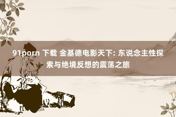 91porn 下载 金基德电影天下: 东说念主性探索与绝境反想的震荡之旅