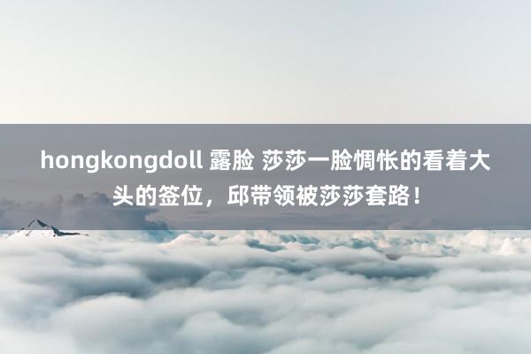 hongkongdoll 露脸 莎莎一脸惆怅的看着大头的签位，邱带领被莎莎套路！