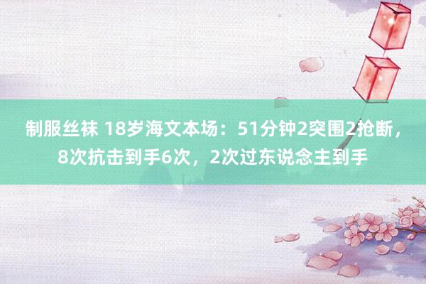 制服丝袜 18岁海文本场：51分钟2突围2抢断，8次抗击到手6次，2次过东说念主到手