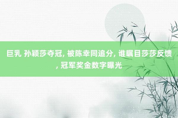 巨乳 孙颖莎夺冠， 被陈幸同追分， 谁瞩目莎莎反馈， 冠军奖金数字曝光