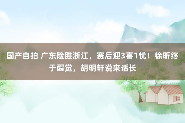 国产自拍 广东险胜浙江，赛后迎3喜1忧！徐昕终于醒觉，胡明轩说来话长