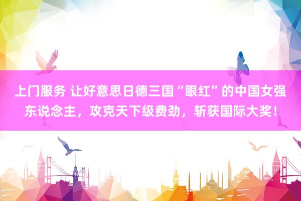 上门服务 让好意思日德三国“眼红”的中国女强东说念主，攻克天下级费劲，斩获国际大奖！
