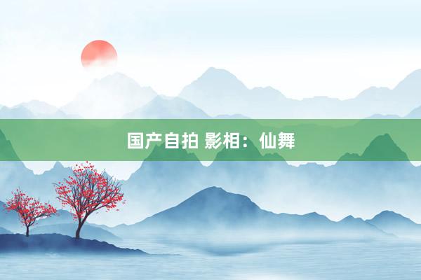国产自拍 影相：仙舞