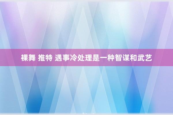 裸舞 推特 遇事冷处理是一种智谋和武艺