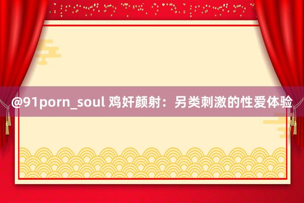 @91porn_soul 鸡奸颜射：另类刺激的性爱体验