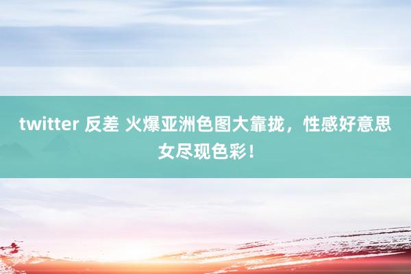 twitter 反差 火爆亚洲色图大靠拢，性感好意思女尽现色彩！